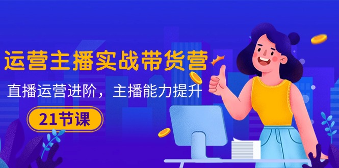 （10511期）运营主播·实战带货营：直播运营 进阶，主播 能力提升（21节课）-他山创业网