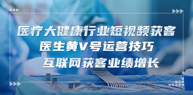 （10564期）医疗 大健康行业短视频获客：医生黄V号运营技巧  互联网获客业绩增长-15节-他山创业网
