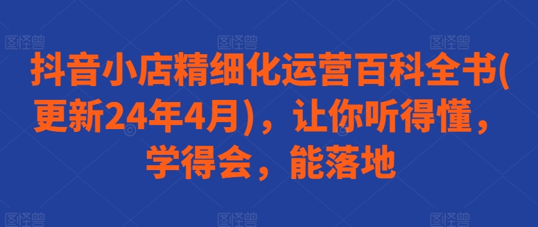 抖音小店精细化运营百科全书(更新24年4月)，让你听得懂，学得会，能落地-他山创业网