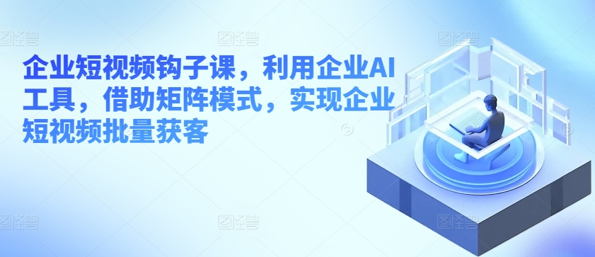 企业短视频钩子课，利用企业AI工具，借助矩阵模式，实现企业短视频批量获客-他山创业网
