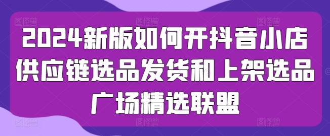 2024新版如何开抖音小店供应链选品发货和上架选品广场精选联盟-他山创业网