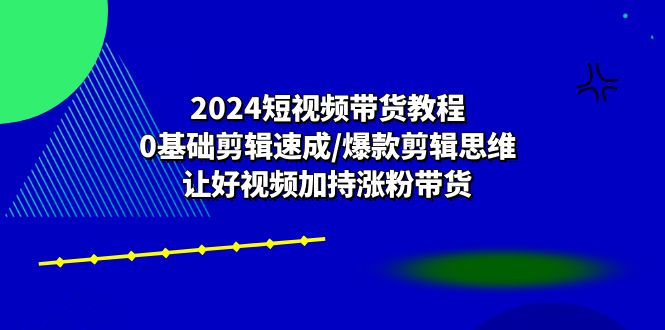 （10982期）2024短视频带货教程：0基础剪辑速成/爆款剪辑思维/让好视频加持涨粉带货-他山创业网