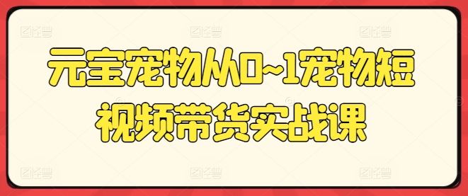 元宝宠物从0~1宠物短视频带货实战课-他山创业网