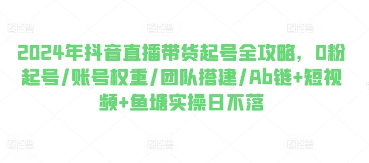 2024年抖音直播带货起号全攻略，0粉起号/账号权重/团队搭建/Ab链+短视频+鱼塘实操日不落-他山创业网