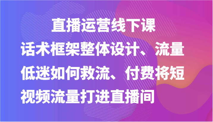 直播运营线下课-话术框架整体设计、流量低迷如何救流、付费将短视频流量打进直播间-他山创业网