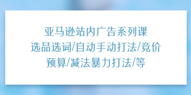 （11429期）亚马逊站内广告系列课：选品选词/自动手动打法/竞价预算/减法暴力打法/等-他山创业网