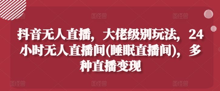 抖音无人直播，大佬级别玩法，24小时无人直播间(睡眠直播间)，多种直播变现【揭秘】-他山创业网
