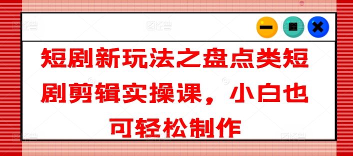 短剧新玩法之盘点类短剧剪辑实操课，小白也可轻松制作-他山创业网