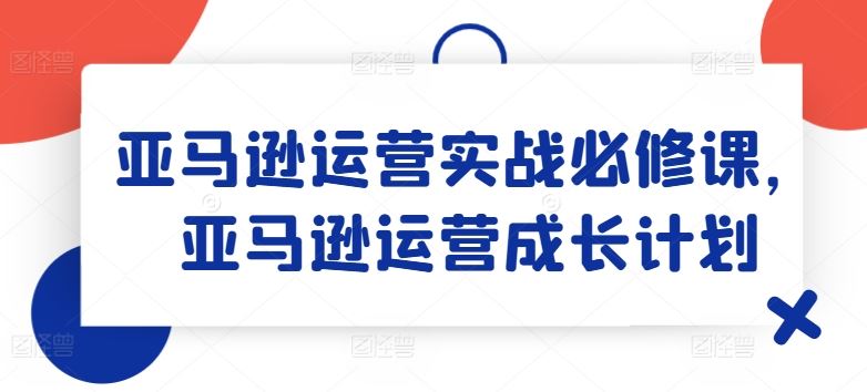 亚马逊运营实战必修课，亚马逊运营成长计划-他山创业网