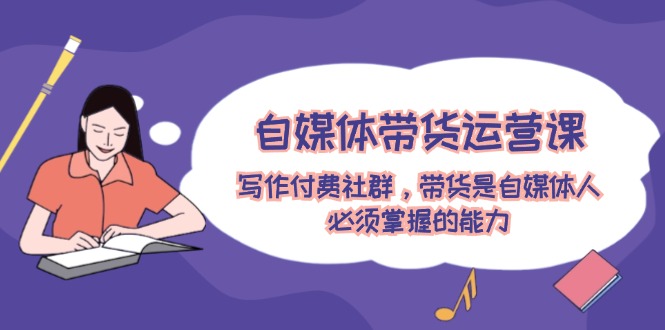 自媒体带货运营课：写作付费社群，带货是自媒体人必须掌握的能力-他山创业网
