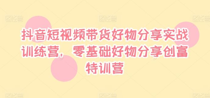 抖音短视频带货好物分享实战训练营，零基础好物分享创富特训营-他山创业网