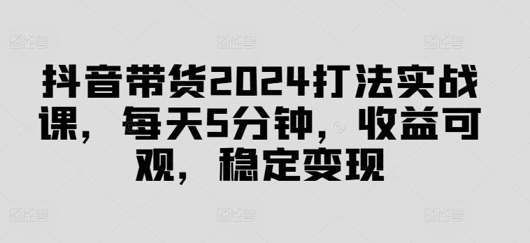 抖音带货2024打法实战课，每天5分钟，收益可观，稳定变现【揭秘】-他山创业网