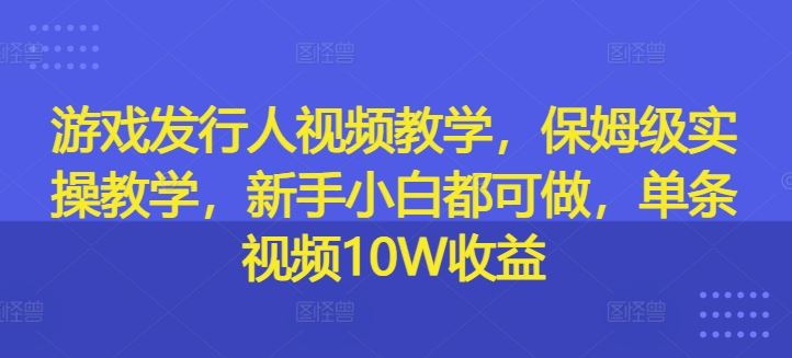 游戏发行人视频教学，保姆级实操教学，新手小白都可做，单条视频10W收益-他山创业网