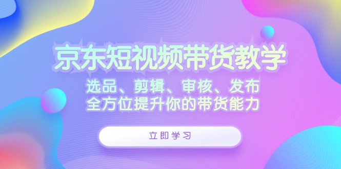 京东短视频带货教学：选品、剪辑、审核、发布，全方位提升你的带货能力-他山创业网