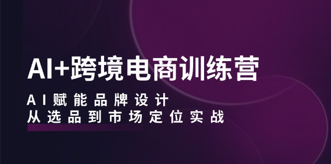 AI+跨境电商训练营：AI赋能品牌设计，从选品到市场定位实战-他山创业网