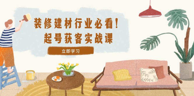 装修-建材行业必看！起号获客实战课：精准定位+爆款视频+高效运营-他山创业网