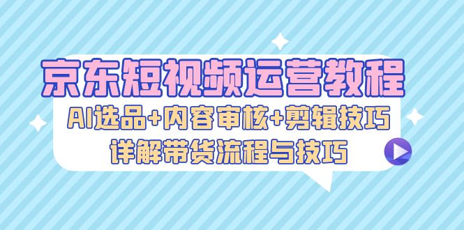 （13044期）京东短视频运营教程：AI选品+内容审核+剪辑技巧，详解带货流程与技巧-他山创业网