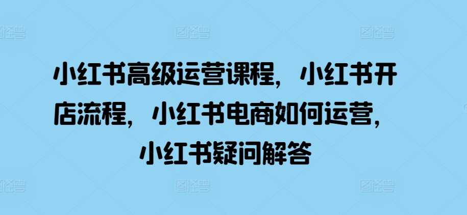 小红书高级运营课程，小红书开店流程，小红书电商如何运营，小红书疑问解答-他山创业网