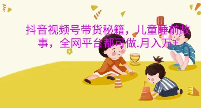 抖音视频号带货秘籍，儿童睡前故事，全网平台都可做，月入过W【揭秘】-他山创业网