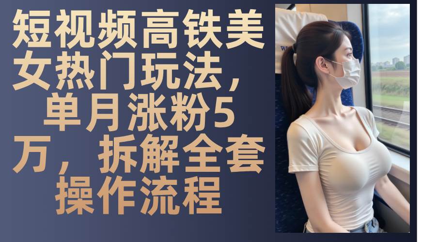 （13318期）短视频高铁美女热门玩法，单月涨粉5万，拆解全套操作流程-他山创业网