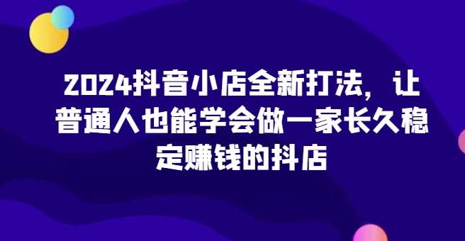 2024抖音小店全新打法，让普通人也能学会做一家长久稳定赚钱的抖店（更新）-他山创业网