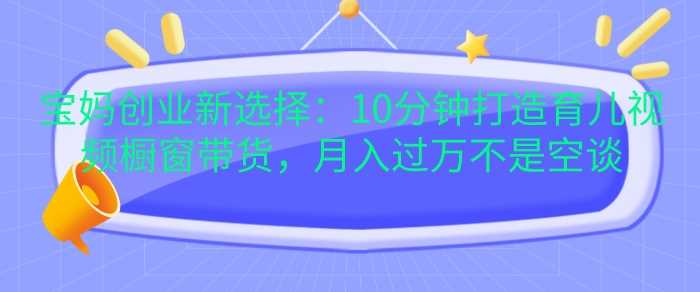 宝妈创业新选择：10分钟打造育儿视频橱窗带货，月入过W不是空谈【揭秘】-他山创业网