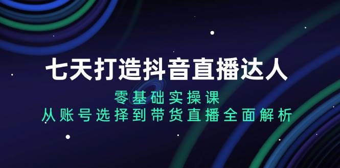 （13430期）七天打造抖音直播达人：零基础实操课，从账号选择到带货直播全面解析-他山创业网