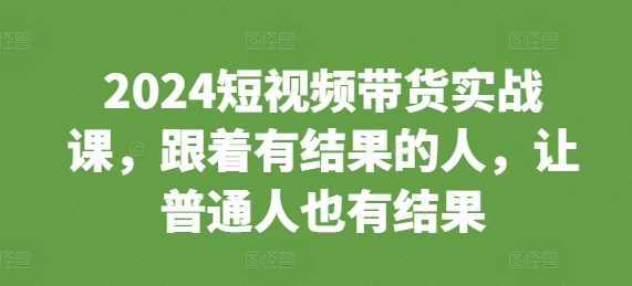 2024短视频带货实战课，跟着有结果的人，让普通人也有结果-他山创业网