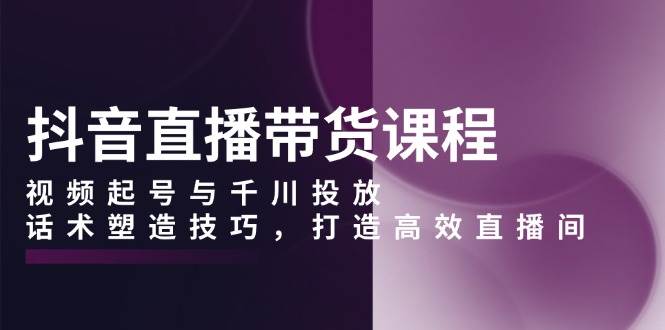 （13848期）抖音直播带货课程，视频起号与千川投放，话术塑造技巧，打造高效直播间-他山创业网