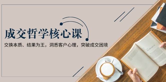 （13932期）成交哲学课，交换本质、结果为王，洞悉客户心理，突破成交困境-他山创业网