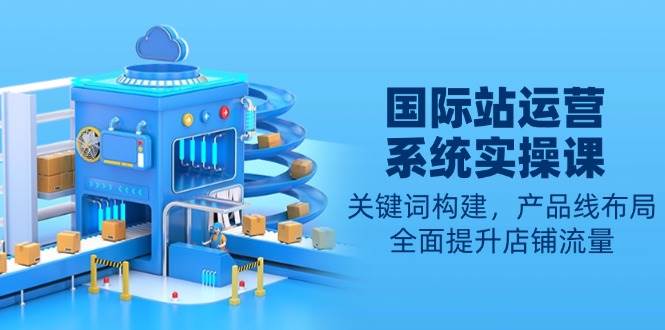 （13967期）国际站运营系统实操课：关键词构建，产品线布局，全面提升店铺流量-他山创业网