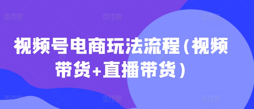 视频号电商玩法流程，视频带货+直播带货【更新2025年1月】-他山创业网